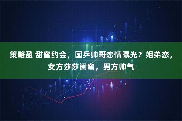 策略盈 甜蜜约会，国乒帅哥恋情曝光？姐弟恋，女方莎莎闺蜜，男方帅气