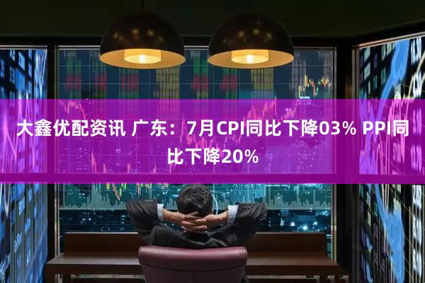 大鑫优配资讯 广东：7月CPI同比下降03% PPI同比下降20%