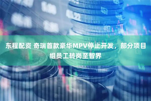 东程配资 奇瑞首款豪华MPV停止开发，部分项目组员工转岗至智界