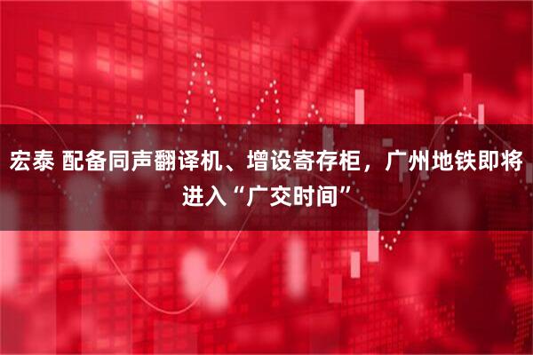 宏泰 配备同声翻译机、增设寄存柜，广州地铁即将进入“广交时间”