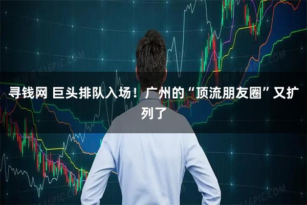 寻钱网 巨头排队入场！广州的“顶流朋友圈”又扩列了