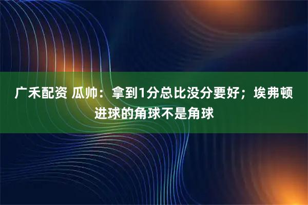 广禾配资 瓜帅：拿到1分总比没分要好；埃弗顿进球的角球不是角球