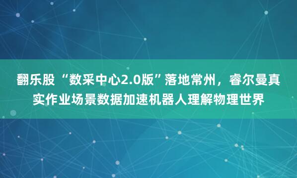 翻乐股 “数采中心2.0版”落地常州，睿尔曼真实作业场景数据加速机器人理解物理世界