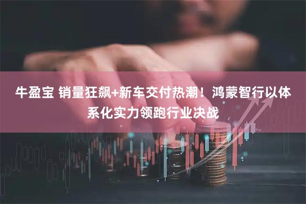 牛盈宝 销量狂飙+新车交付热潮！鸿蒙智行以体系化实力领跑行业决战