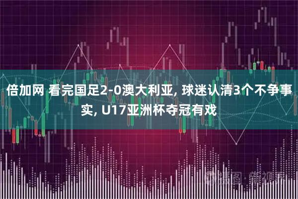 倍加网 看完国足2-0澳大利亚, 球迷认清3个不争事实, U17亚洲杯夺冠有戏