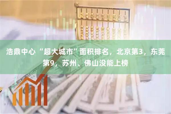 浩鼎中心 “超大城市”面积排名，北京第3，东莞第9，苏州、佛山没能上榜