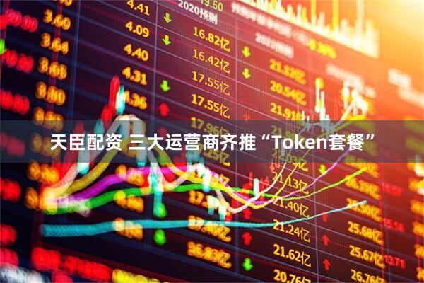 天臣配资 三大运营商齐推“Token套餐”