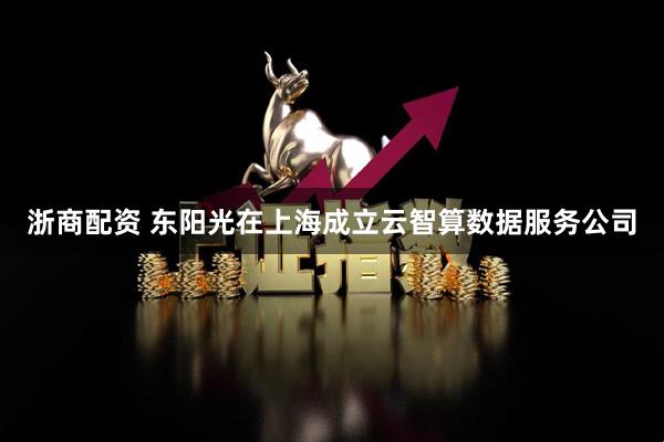 浙商配资 东阳光在上海成立云智算数据服务公司