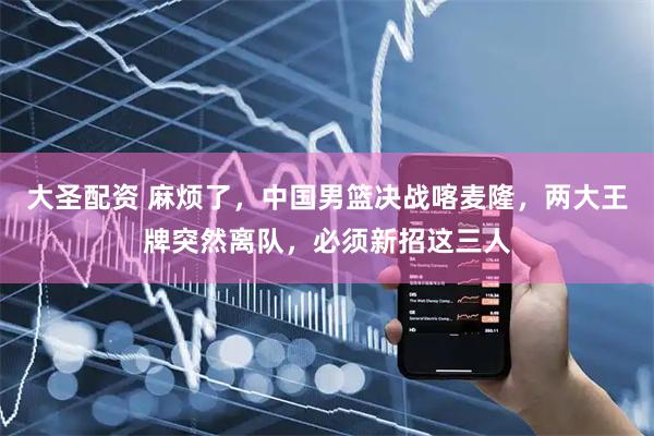大圣配资 麻烦了，中国男篮决战喀麦隆，两大王牌突然离队，必须新招这三人