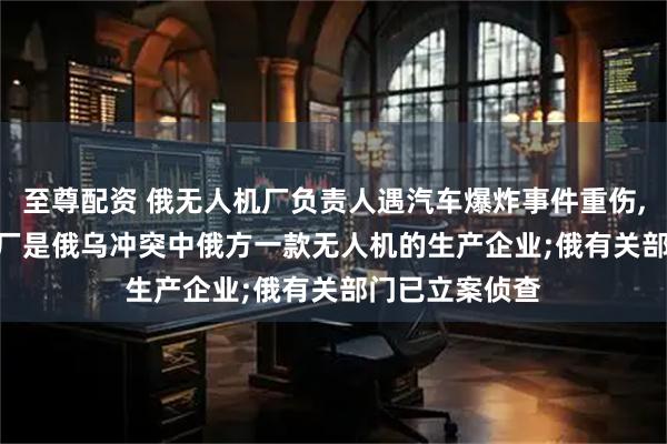 至尊配资 俄无人机厂负责人遇汽车爆炸事件重伤, 保镖身亡, 该厂是俄乌冲突中俄方一款无人机的生产企业;俄有关部门已立案侦查