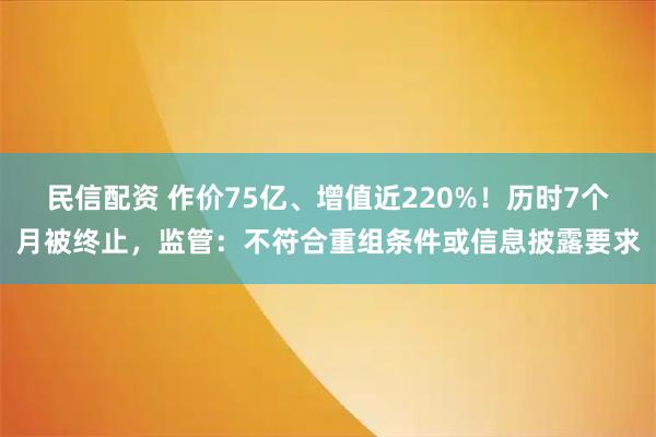 民信配资 作价75亿、增值近220%！历时7个月被终止，监管：不符合重组条件或信息披露要求
