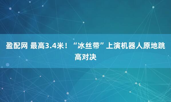 盈配网 最高3.4米！“冰丝带”上演机器人原地跳高对决